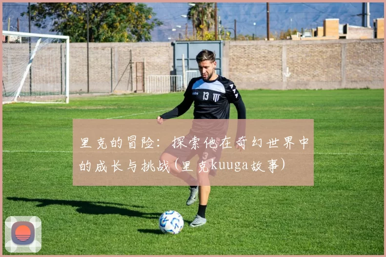 里克的冒险：探索他在奇幻世界中的成长与挑战(里克kuuga故事)