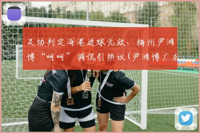 足协判定海港进球无效，梅州尹鸿博“呵呵”调侃引热议(尹鸿博广东)